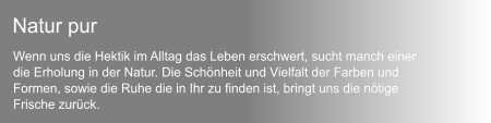 Wenn uns die Hektik im Alltag das Leben erschwert, sucht manch einer  die Erholung in der Natur. Die Schnheit und Vielfalt der Farben und  Formen, sowie die Ruhe die in Ihr zu finden ist, bringt uns die ntige  Frische zurck. Natur pur