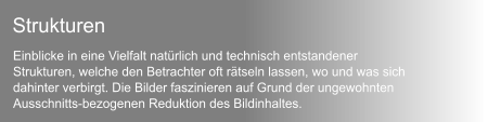 Einblicke in eine Vielfalt natrlich und technisch entstandener  Strukturen, welche den Betrachter oft rtseln lassen, wo und was sich  dahinter verbirgt. Die Bilder faszinieren auf Grund der ungewohnten  Ausschnitts-bezogenen Reduktion des Bildinhaltes.  Strukturen