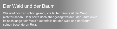 Wie wird doch so schn gesagt, vor lauter Bume ist der Wald  nicht zu sehen. Oder sollte doch eher gesagt werden, der Baum allein ist noch lange kein Wald? Jedenfalls hat der Wald und der Baum seinen besonderen Reiz.  Der Wald und der Baum