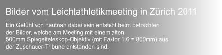 Ein Gefhl von hautnah dabei sein entsteht beim betrachten  der Bilder, welche am Meeting mit einem alten  500mm Spiegelteleskop-Objektiv (mit Faktor 1.6 = 800mm) aus  der Zuschauer-Tribne entstanden sind. Bilder vom Leichtathletikmeeting in Zrich 2011